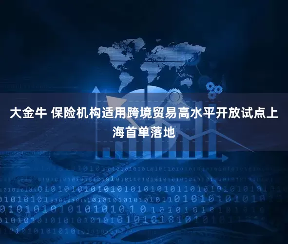 大金牛 保险机构适用跨境贸易高水平开放试点上海首单落地