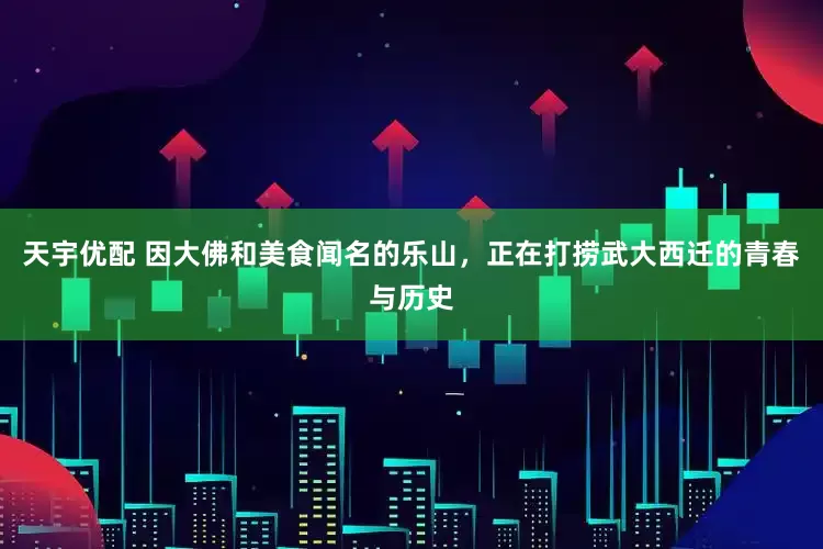 天宇优配 因大佛和美食闻名的乐山，正在打捞武大西迁的青春与历史