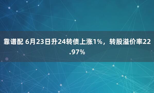 靠谱配 6月23日升24转债上涨1%，转股溢价率22.97%