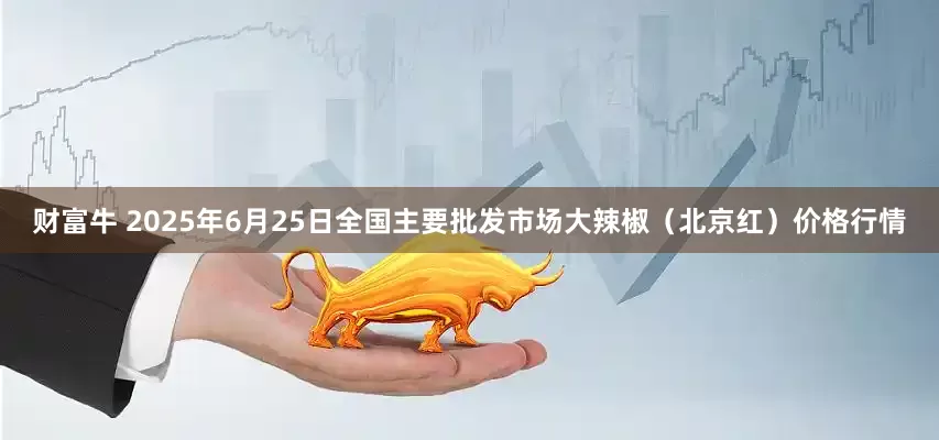 财富牛 2025年6月25日全国主要批发市场大辣椒（北京红）价格行情