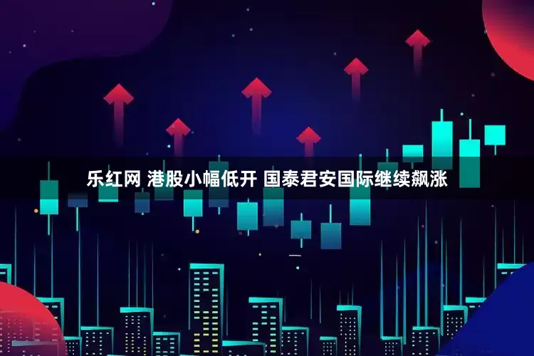 乐红网 港股小幅低开 国泰君安国际继续飙涨