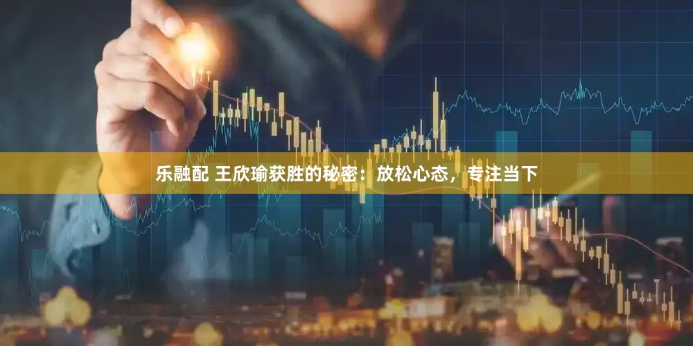 乐融配 王欣瑜获胜的秘密：放松心态，专注当下