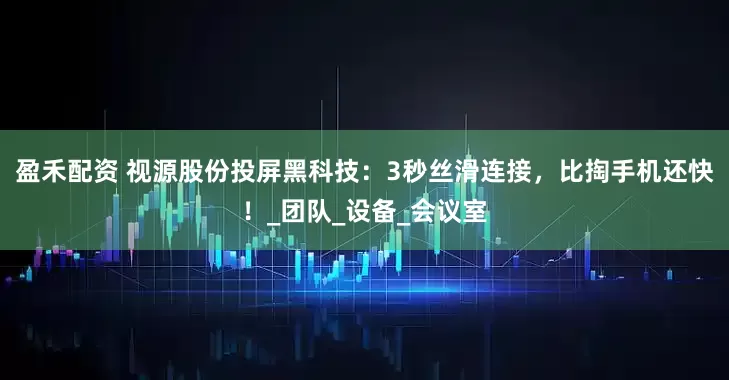 盈禾配资 视源股份投屏黑科技：3秒丝滑连接，比掏手机还快！_团队_设备_会议室