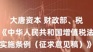 大唐资本 财政部、税务总局就《中华人民共和国增值税法实施条例（征求意见稿）》公开征求意见