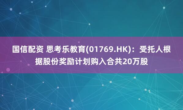 国信配资 思考乐教育(01769.HK)：受托人根据股份奖励计划购入合共20万股
