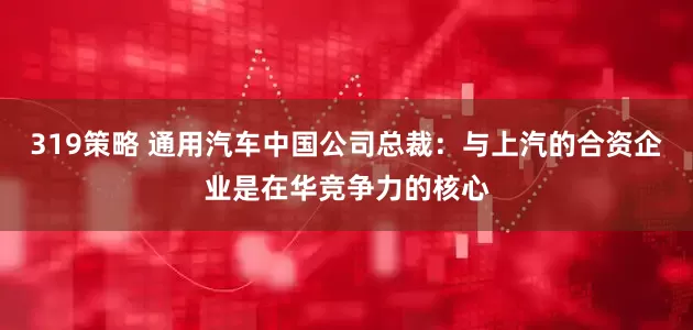 319策略 通用汽车中国公司总裁：与上汽的合资企业是在华竞争力的核心