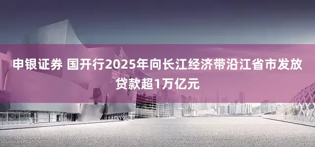 申银证券 国开行2025年向长江经济带沿江省市发放贷款超1万亿元