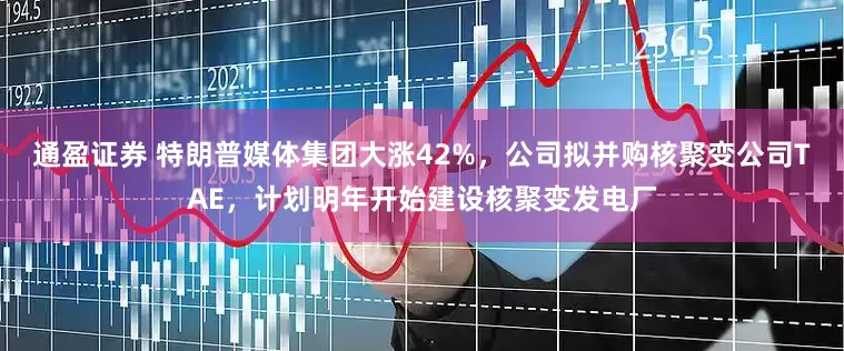 通盈证券 特朗普媒体集团大涨42%，公司拟并购核聚变公司TAE，计划明年开始建设核聚变发电厂