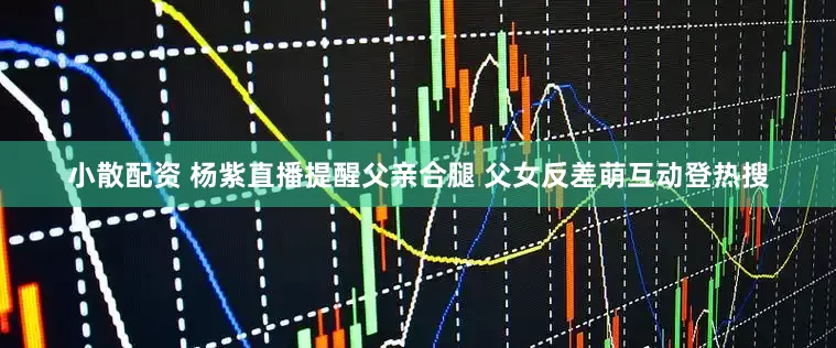 小散配资 杨紫直播提醒父亲合腿 父女反差萌互动登热搜